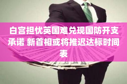 白宫担忧英国难兑现国防开支承诺 新首相或将推迟达标时间表 白宫担忧英国难兑现国防开支承诺 新首相或将推迟达标时间表
