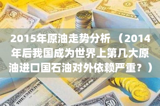 2015年原油走势分析 （2014年后我国成为世界上第几大原油进口国石油对外依赖严重？）