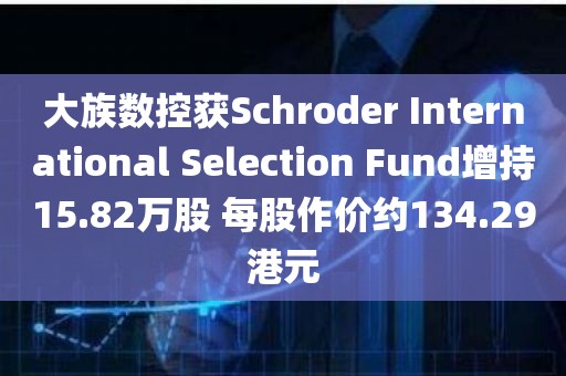 大族数控获Schroder International Selection Fund增持15.82万股 每股作价约134.29港元