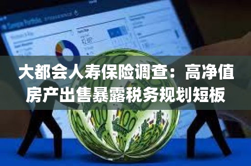 大都会人寿保险调查:高净值房产出售暴露税务规划短板 大都会人寿保险调查:高净值房产出售暴露税务规划短板