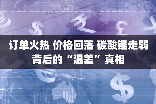 订单火热 价格回落 碳酸锂走弱背后的“温差	”真相