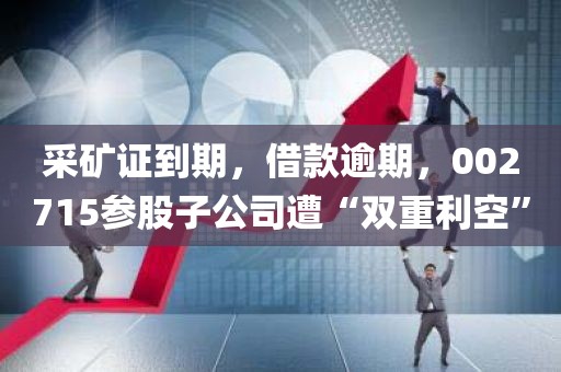 采矿证到期，借款逾期	，002715参股子公司遭“双重利空	”