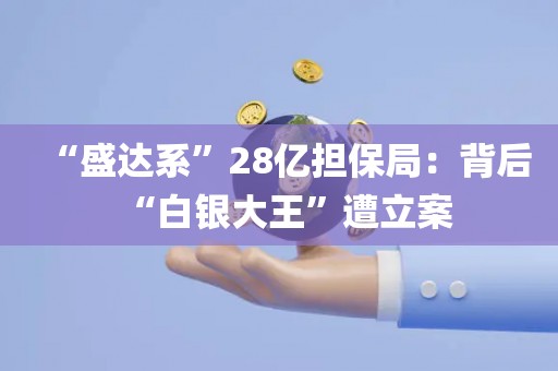 “盛达系	”28亿担保局：背后“白银大王”遭立案