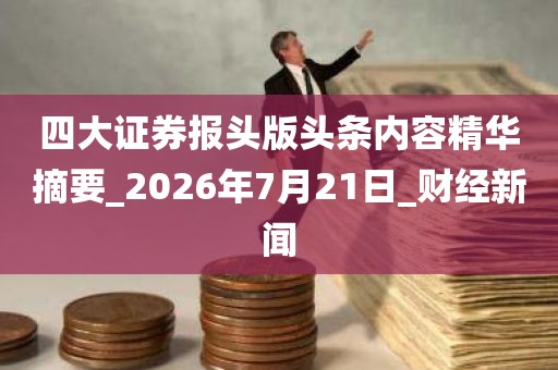 四大证券报头版头条内容精华摘要_2026年7月21日_财经新闻 四大证券报头版头条内容精华摘要_2026年7月21日_财经新闻
