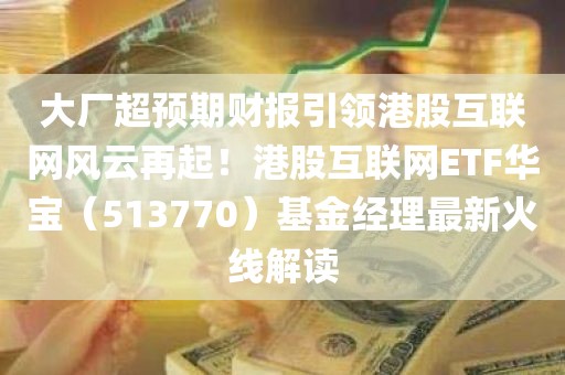 大厂超预期财报引领港股互联网风云再起！港股互联网ETF华宝（513770）基金经理最新火线解读
