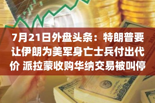 7月21日外盘头条：特朗普要让伊朗为美军身亡士兵付出代价 派拉蒙收购华纳交易被叫停