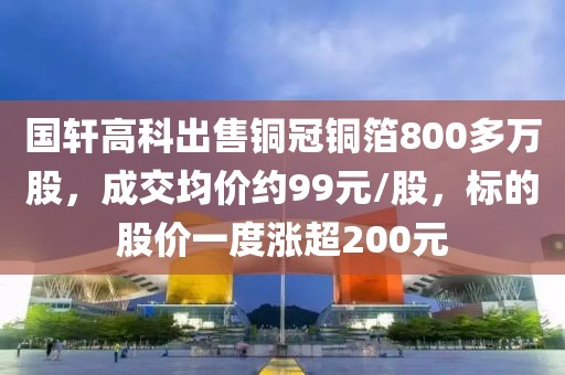 国轩高科出售铜冠铜箔800多万股，成交均价约99元/股	，标的股价一度涨超200元