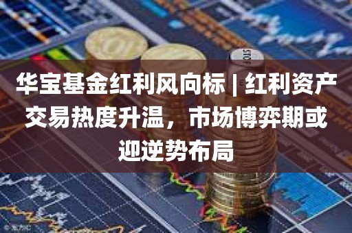 华宝基金红利风向标 | 红利资产交易热度升温	，市场博弈期或迎逆势布局