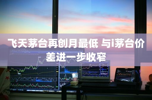 飞天茅台再创月最低 与i茅台价差进一步收窄 飞天茅台再创月最低 与i茅台价差进一步收窄