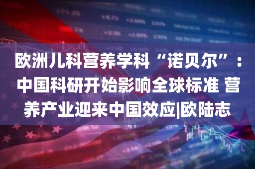 欧洲儿科营养学科“诺贝尔	”：中国科研开始影响全球标准 营养产业迎来中国效应|欧陆志