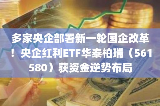 多家央企部署新一轮国企改革!央企红利ETF华泰柏瑞(561580)获资金逆势布局 多家央企部署新一轮国企改革!央企红利ETF华泰柏瑞(561580)获资金逆势布局