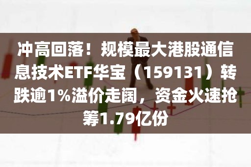 冲高回落！规模最大港股通信息技术ETF华宝（159131）转跌逾1%溢价走阔	，资金火速抢筹1.79亿份