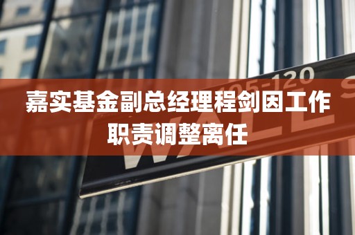嘉实基金副总经理程剑因工作职责调整离任
