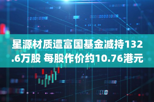 星源材质遭富国基金减持132.6万股 每股作价约10.76港元 星源材质遭富国基金减持132.6万股 每股作价约10.76港元