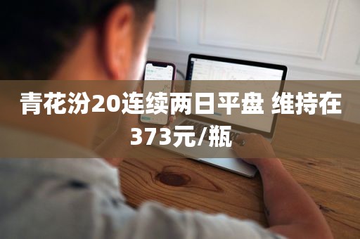 青花汾20连续两日平盘 维持在373元/瓶 青花汾20连续两日平盘 维持在373元/瓶