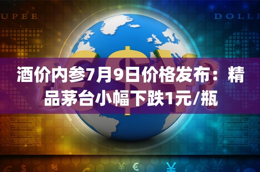 酒价内参7月9日价格发布：精品茅台小幅下跌1元/瓶