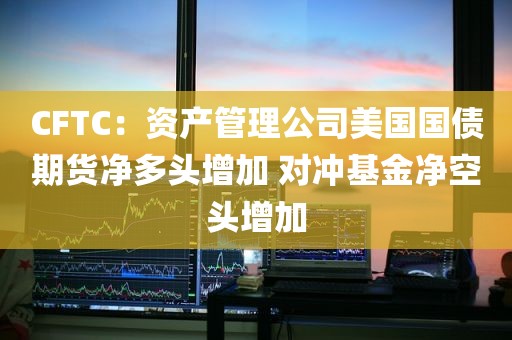 CFTC：资产管理公司美国国债期货净多头增加 对冲基金净空头增加