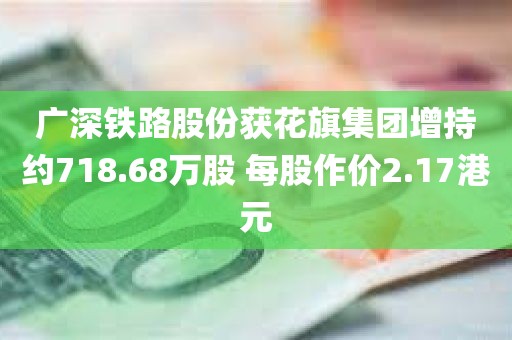 广深铁路股份获花旗集团增持约718.68万股 每股作价2.17港元
