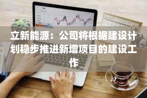 立新能源:公司将根据建设计划稳步推进新增项目的建设工作 立新能源:公司将根据建设计划稳步推进新增项目的建设工作