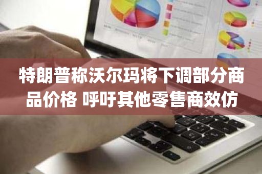 特朗普称沃尔玛将下调部分商品价格 呼吁其他零售商效仿 特朗普称沃尔玛将下调部分商品价格 呼吁其他零售商效仿