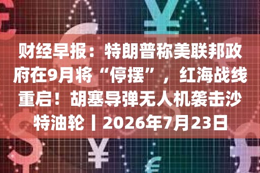 财经早报：特朗普称美联邦政府在9月将“停摆	”，红海战线重启！胡塞导弹无人机袭击沙特油轮丨2026年7月23日