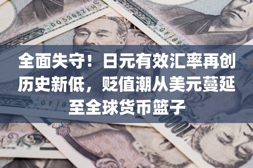 全面失守！日元有效汇率再创历史新低，贬值潮从美元蔓延至全球货币篮子