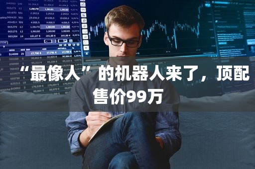 “最像人”的机器人来了	，顶配售价99万