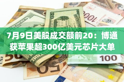 7月9日美股成交额前20:博通获苹果超300亿美元芯片大单 7月9日美股成交额前20:博通获苹果超300亿美元芯片大单