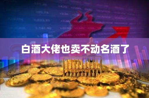 白酒大佬也卖不动名酒了 白酒大佬也卖不动名酒了