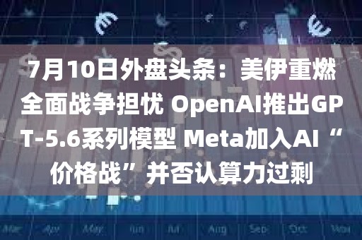 7月10日外盘头条：美伊重燃全面战争担忧 OpenAI推出GPT-5.6系列模型 Meta加入AI“价格战	”并否认算力过剩