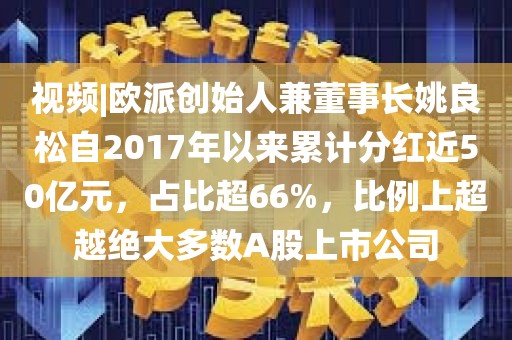 视频|欧派创始人兼董事长姚良松自2017年以来累计分红近50亿元，占比超66%，比例上超越绝大多数A股上市公司