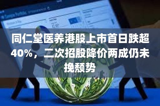 同仁堂医养港股上市首日跌超40%	，二次招股降价两成仍未挽颓势