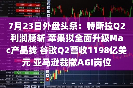 7月23日外盘头条：特斯拉Q2利润腰斩 苹果拟全面升级Mac产品线 谷歌Q2营收1198亿美元 亚马逊裁撤AGI岗位