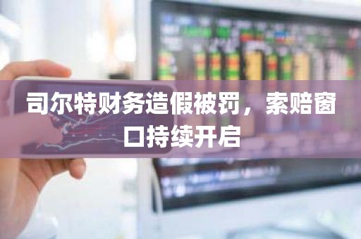 司尔特财务造假被罚，索赔窗口持续开启