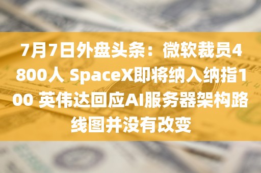 7月7日外盘头条:微软裁员4800人 SpaceX即将纳入纳指100 英伟达回应AI服务器架构路线图并没有改变 7月7日外盘头条:微软裁员4800人 SpaceX即将纳入纳指100 英伟达回应AI服务器架构路线图并没有改变