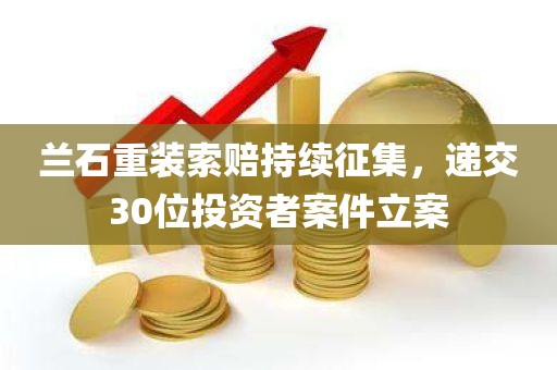 兰石重装索赔持续征集，递交30位投资者案件立案