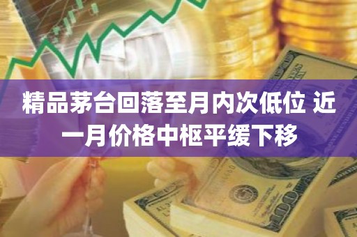 精品茅台回落至月内次低位 近一月价格中枢平缓下移 精品茅台回落至月内次低位 近一月价格中枢平缓下移