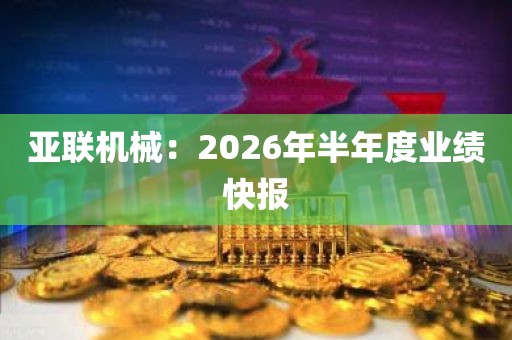 亚联机械:2026年半年度业绩快报 亚联机械:2026年半年度业绩快报
