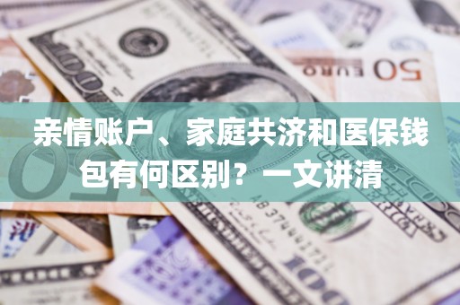 亲情账户、家庭共济和医保钱包有何区别？一文讲清