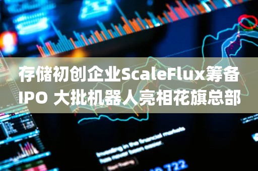 存储初创企业ScaleFlux筹备IPO 大批机器人亮相花旗总部 存储初创企业ScaleFlux筹备IPO 大批机器人亮相花旗总部