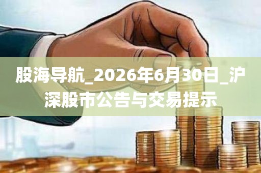 股海导航_2026年6月30日_沪深股市公告与交易提示 股海导航_2026年6月30日_沪深股市公告与交易提示