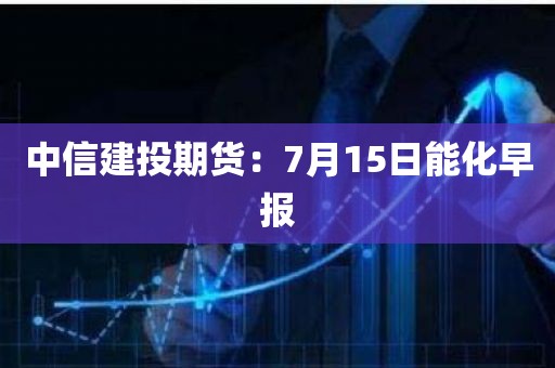 中信建投期货：7月15日能化早报