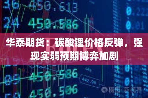 华泰期货：碳酸锂价格反弹，强现实弱预期博弈加剧