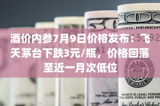 酒价内参7月9日价格发布：飞天茅台下跌3元/瓶，价格回落至近一月次低位