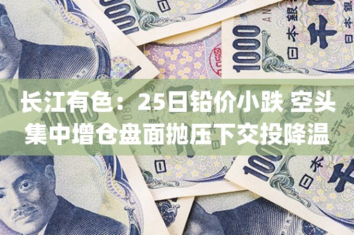 长江有色:25日铅价小跌 空头集中增仓盘面抛压下交投降温 长江有色:25日铅价小跌 空头集中增仓盘面抛压下交投降温