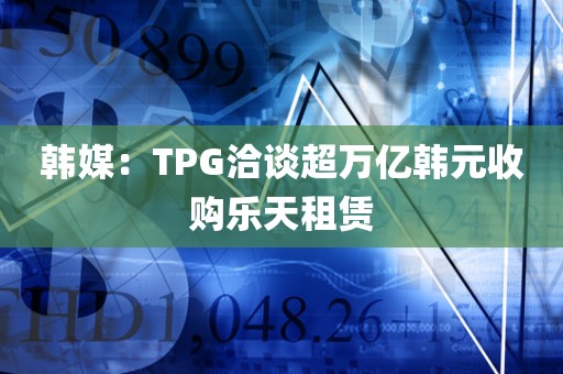 韩媒:TPG洽谈超万亿韩元收购乐天租赁 韩媒:TPG洽谈超万亿韩元收购乐天租赁
