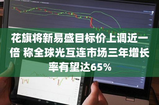 花旗将新易盛目标价上调近一倍 称全球光互连市场三年增长率有望达65% 花旗将新易盛目标价上调近一倍 称全球光互连市场三年增长率有望达65%