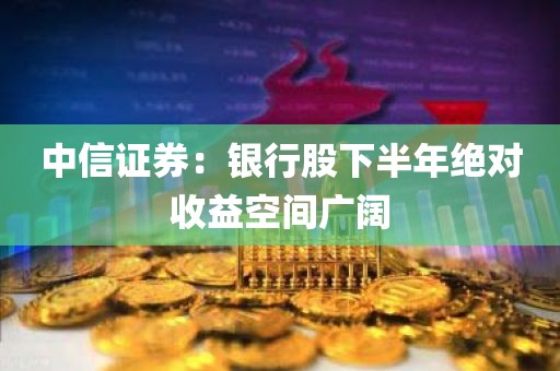 中信证券:银行股下半年绝对收益空间广阔 中信证券:银行股下半年绝对收益空间广阔