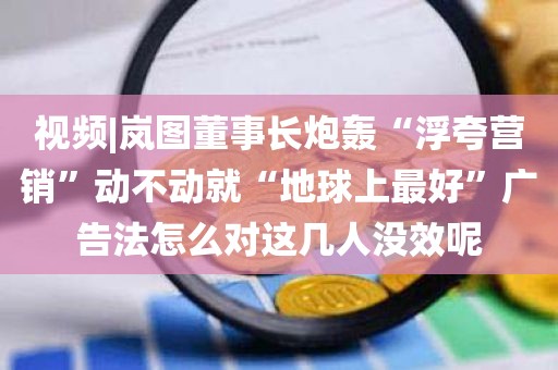 视频|岚图董事长炮轰“浮夸营销”动不动就“地球上最好	”广告法怎么对这几人没效呢