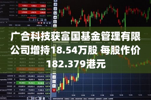 广合科技获富国基金管理有限公司增持18.54万股 每股作价182.379港元 广合科技获富国基金管理有限公司增持18.54万股 每股作价182.379港元